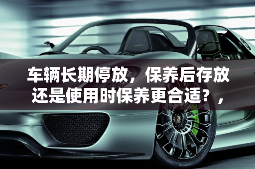 车辆长期停放，保养后存放还是使用时保养更合适？,车半年不开，是保养完放在那里好，还是开的时候在保养好