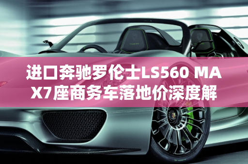 进口奔驰罗伦士LS560 MAX7座商务车落地价深度解析,进口奔驰罗伦士ls560max7座商务车落地价