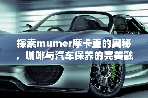 探索mumer摩卡壶的奥秘，咖啡与汽车保养的完美融合,mumer摩卡壶怎么样，摩卡 汽车保养