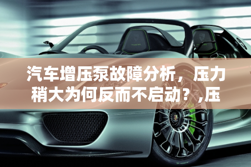 汽车增压泵故障分析，压力稍大为何反而不启动？,压力稍大增压泵反而不启动，汽车增压缸故障原因有哪些