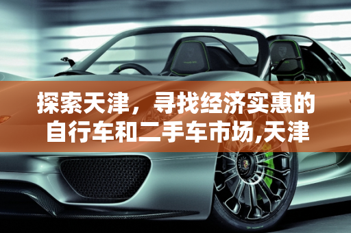 探索天津，寻找经济实惠的自行车和二手车市场,天津市里哪儿有便宜的自行车卖？越便宜越好，天津好的二手车批发价位