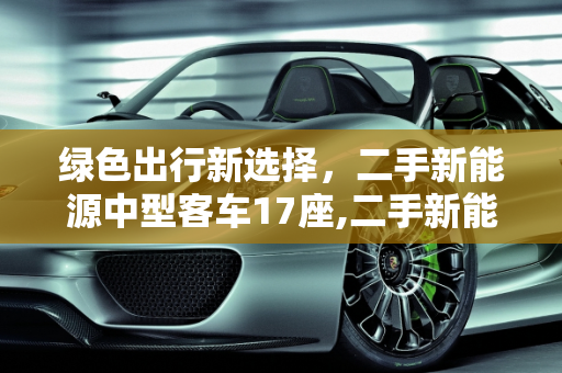 绿色出行新选择，二手新能源中型客车17座,二手新能源中型客车 17 座，环保与经济的理想选择