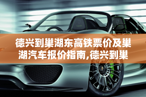德兴到巢湖东高铁票价及巢湖汽车报价指南,德兴到巢湖东坐高铁多少钱，巢湖汽车报价