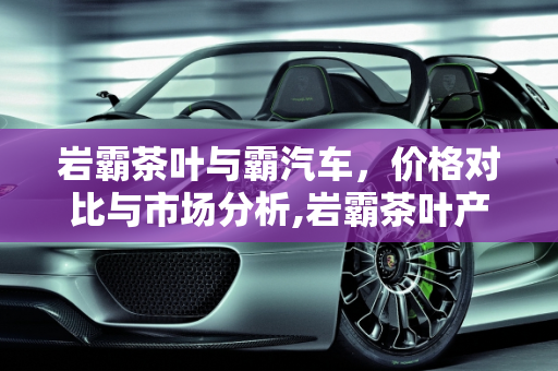 岩霸茶叶与霸汽车，价格对比与市场分析,岩霸茶叶产品价格，霸汽车报价