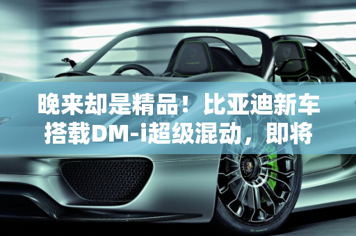 晚来却是精品！比亚迪新车搭载DM-i超级混动，即将上市能否引爆市场？,晚来却是精品！比亚迪新车即将上市，搭载DM-i超级混动，能火吗