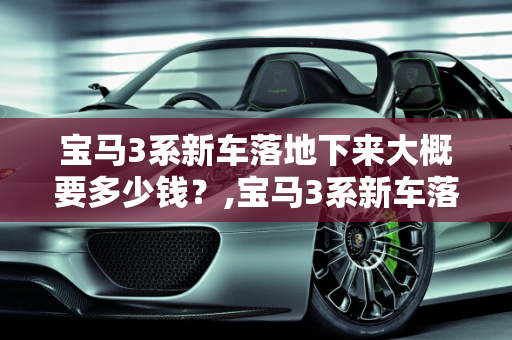 宝马3系新车落地下来大概要多少钱？,宝马3系新车落地下来大概要多少钱