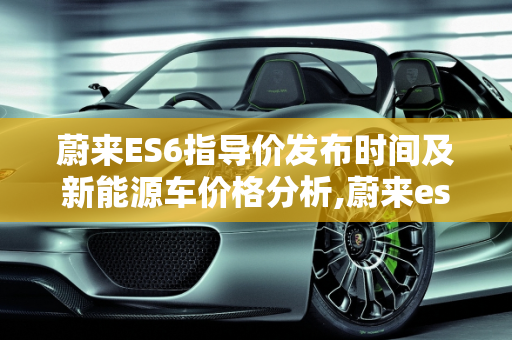 蔚来ES6指导价发布时间及新能源车价格分析,蔚来es6指导价什么时候出来，蔚来新能源车价格