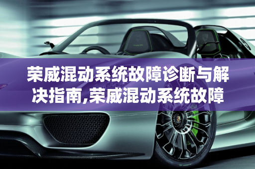 荣威混动系统故障诊断与解决指南,荣威混动系统故障怎么解决，新能源汽车混合故障