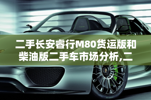 二手长安睿行M80货运版和柴油版二手车市场分析,二手长安睿行m80货运版多少钱，睿行m80柴油版二手车
