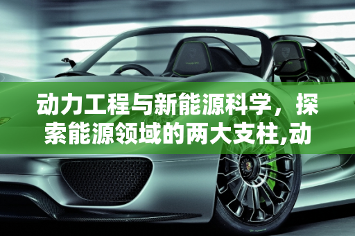 动力工程与新能源科学，探索能源领域的两大支柱,动力工程与新能源科学有什么不同，新能源工程专业