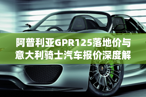 阿普利亚GPR125落地价与意大利骑士汽车报价深度解析,阿普利亚gpr125落地价,意大利骑士汽车报价