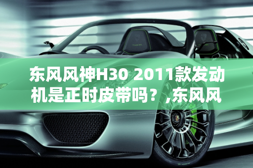 东风风神H30 2011款发动机是正时皮带吗？,东风风神h302011款发动机是正时皮带吗