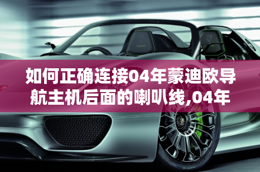 如何正确连接04年蒙迪欧导航主机后面的喇叭线,04年蒙迪欧改导航主机后面的喇叭线怎么接