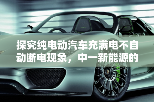 探究纯电动汽车充满电不自动断电现象，中一新能源的视角,纯电动汽车充满电不自动断电是什么原因,中一新能源