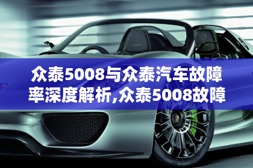 众泰5008与众泰汽车故障率深度解析,众泰5008故障率，众泰汽车故障率