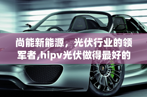 尚能新能源，光伏行业的领军者,hipv光伏做得最好的企业，尚能新能源
