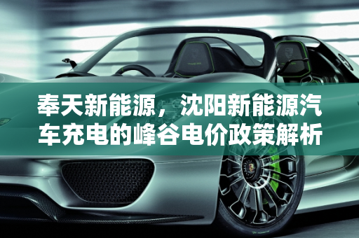 奉天新能源，沈阳新能源汽车充电的峰谷电价政策解析,沈阳新能源汽车充电有峰谷电价吗,奉天新能源