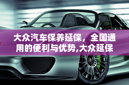 大众汽车保养延保，全国通用的便利与优势,大众延保保养全国通用么,大众汽车保养延保