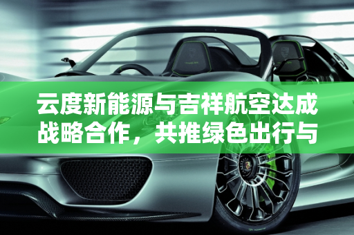 云度新能源与吉祥航空达成战略合作，共推绿色出行与航空旅游发展,云度新能源与吉祥航空达成战略合作，共同推动绿色出行和航空旅游发展