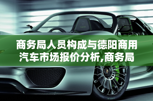 商务局人员构成与德阳商用汽车市场报价分析,商务局都是公务员吗,德阳商用汽车报价