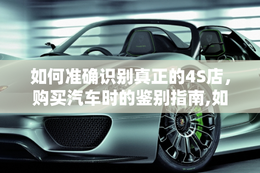 如何准确识别真正的4S店，购买汽车时的鉴别指南,如何判断购买汽车的商家是否为 4S 店