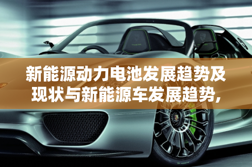 新能源动力电池发展趋势及现状与新能源车发展趋势,新能源动力电池发展趋势及现状，新能源车发展趋势
