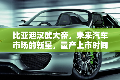 比亚迪汉武大帝，未来汽车市场的新星，量产上市时间揭晓,比亚迪汉武大帝什么时候量产上市