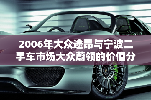 2006年大众途昂与宁波二手车市场大众蔚领的价值分析,06年大众途昂值多少钱，宁波二手车大众蔚领