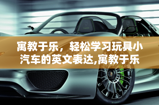 寓教于乐，轻松学习玩具小汽车的英文表达,寓教于乐，轻松学习玩具小汽车的英文表达