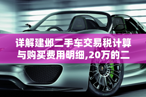详解建邺二手车交易税计算与购买费用明细,20万的二手车交易税怎么算,建邺二手车购买费用明细