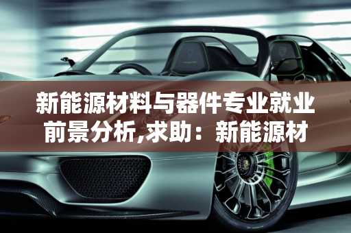 新能源材料与器件专业就业前景分析,求助：新能源材料与器件专业就业前景如何