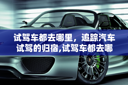 试驾车都去哪里，追踪汽车试驾的归宿,试驾车都去哪里