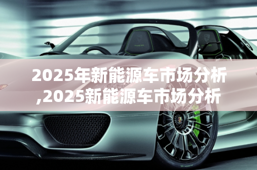 2025年新能源车市场分析,2025新能源车市场分析