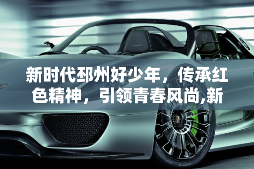 新时代邳州好少年，传承红色精神，引领青春风尚,新时代邳州好少年主要事迹，邳州红星汽车报价