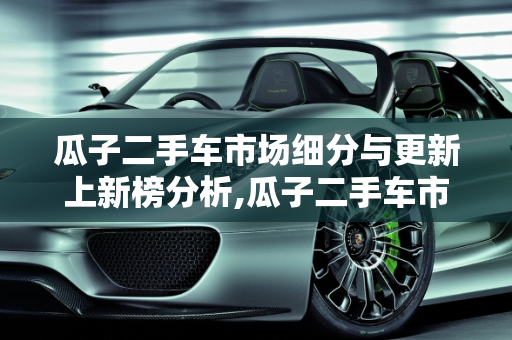 瓜子二手车市场细分与更新上新榜分析,瓜子二手车市场细分，瓜子二手车几点更新上新榜