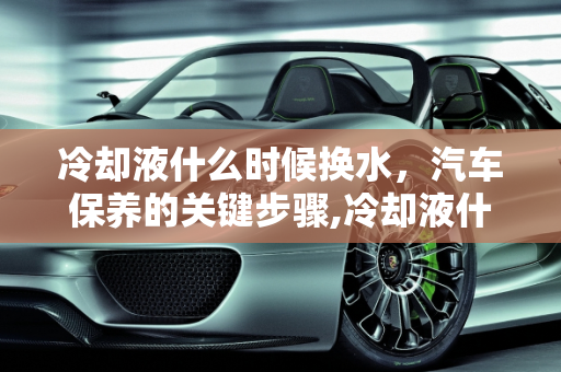 冷却液什么时候换水，汽车保养的关键步骤,冷却液什么时候换水