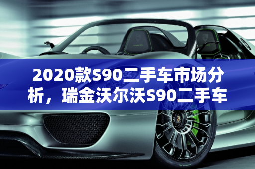 2020款S90二手车市场分析，瑞金沃尔沃S90二手车的性价比与购买建议,2020款s90二手车怎么样，瑞金沃尔沃s90二手车
