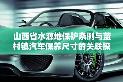 山西省水源地保护条例与蓝村镇汽车保养尺寸的关联探讨,山西省水源地保护条例，蓝村镇汽车保养尺寸