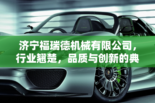 济宁福瑞德机械有限公司，行业翘楚，品质与创新的典范,济宁福瑞德机械有限公司怎么样