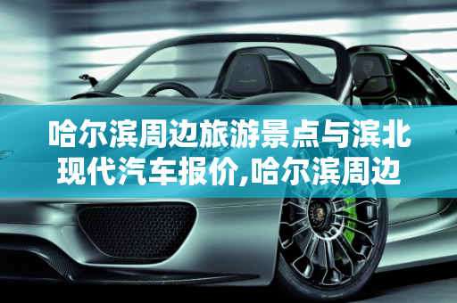 哈尔滨周边旅游景点与滨北现代汽车报价,哈尔滨周边旅游景点,滨北现代汽车报价