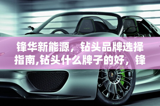 锋华新能源，钻头品牌选择指南,钻头什么牌子的好，锋华新能源