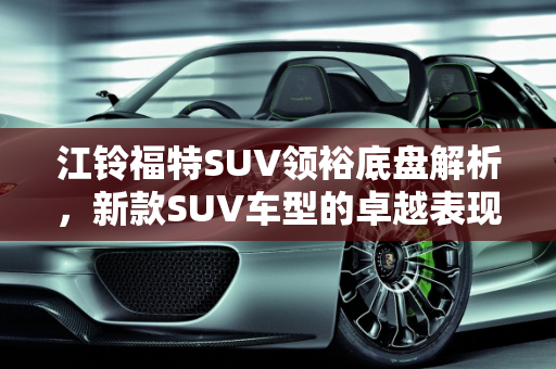 江铃福特SUV领裕底盘解析，新款SUV车型的卓越表现,江铃福特suv领裕底盘怎么样,江铃福特新款suv 车型