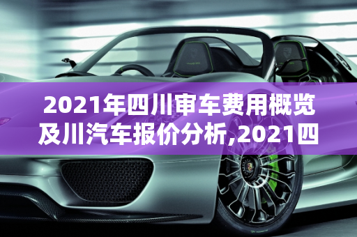 2021年四川审车费用概览及川汽车报价分析,2021四川审车费用，川汽车报价