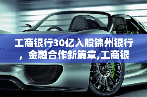工商银行30亿入股锦州银行，金融合作新篇章,工商银行30亿入股锦州银行，你怎么看