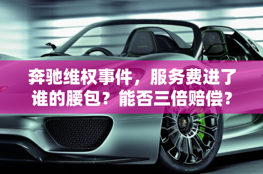 奔驰维权事件，服务费进了谁的腰包？能否三倍赔偿？,奔驰维权事件：服务费进了谁腰包？能否三倍赔偿