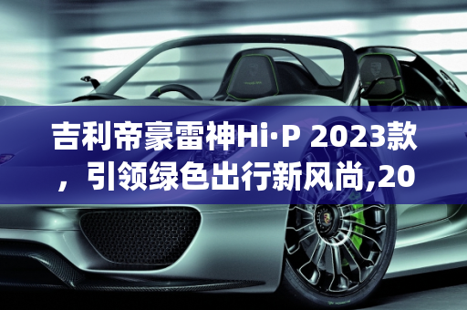 吉利帝豪雷神Hi·P 2023款，引领绿色出行新风尚,2023款吉利帝豪雷神hi-p上市时间，吉利抖音新款车型