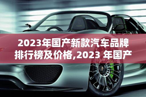 2023年国产新款汽车品牌排行榜及价格,2023 年国产新款汽车品牌排行榜及价格