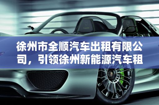 徐州市全顺汽车出租有限公司，引领徐州新能源汽车租赁新风尚,徐州市全顺汽车出租有限公司怎么样,徐州新能源汽车租赁