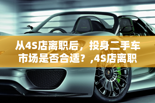 从4S店离职后，投身二手车市场是否合适？,4S店离职了适合去做二手车吗