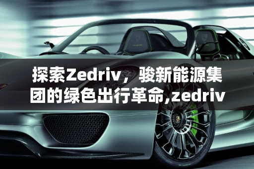 探索Zedriv，骏新能源集团的绿色出行革命,zedriv是什么车，骏新能源集团